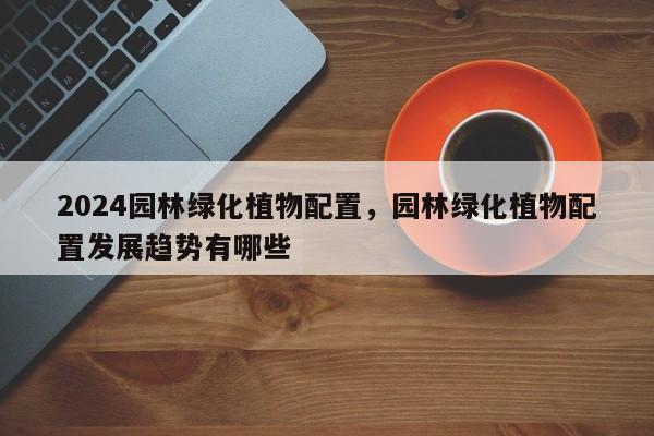 2024园林绿化植物配置，园林绿化植物配置发展趋势有哪些