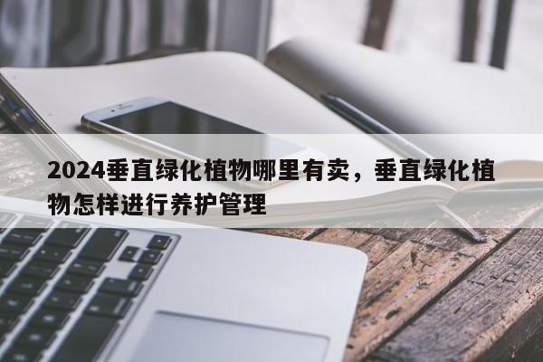 2024垂直绿化植物哪里有卖，垂直绿化植物怎样进行养护管理