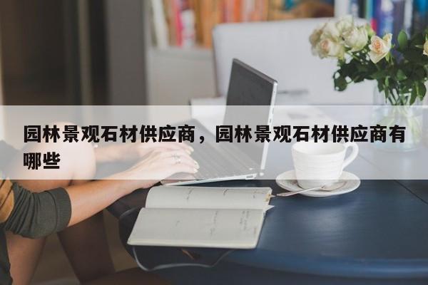 园林景观石材供应商，园林景观石材供应商有哪些