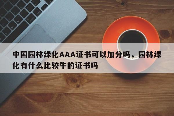 中国园林绿化AAA证书可以加分吗,园林绿化有什么比较牛的证书吗