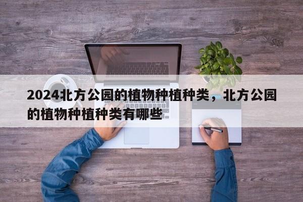 2024北方公园的植物种植种类，北方公园的植物种植种类有哪些