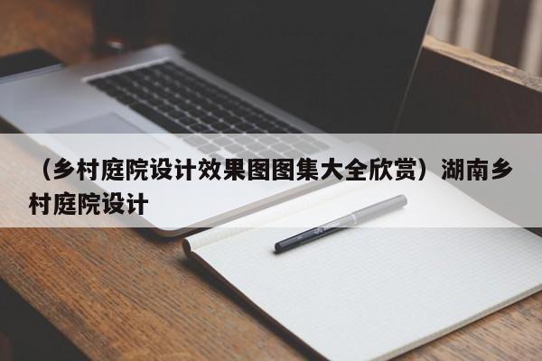 （乡村庭院设计效果图图集大全欣赏）湖南乡村庭院设计