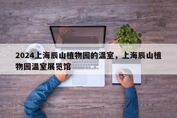 2024上海辰山植物园的温室，上海辰山植物园温室展览馆