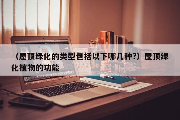 （屋顶绿化的类型包括以下哪几种?）屋顶绿化植物的功能