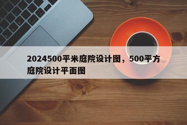2024500平米庭院设计图，500平方庭院设计平面图