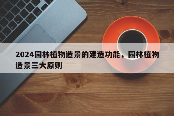 2024园林植物造景的建造功能，园林植物造景三大原则