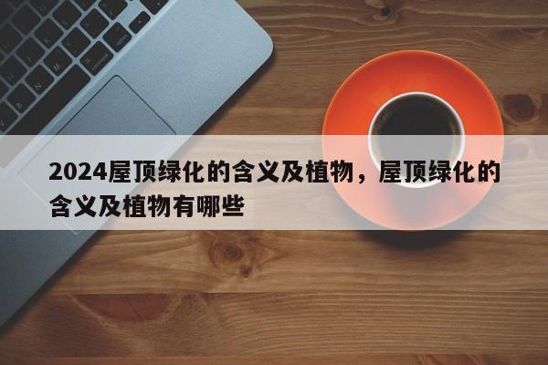2024屋顶绿化的含义及植物，屋顶绿化的含义及植物有哪些