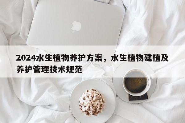 2024水生植物养护方案，水生植物建植及养护管理技术规范