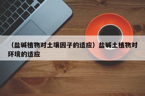（盐碱植物对土壤因子的适应）盐碱土植物对环境的适应