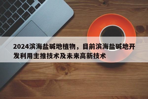 2024滨海盐碱地植物，目前滨海盐碱地开发利用主推技术及未来高新技术