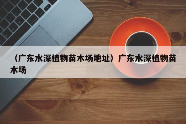 （广东水深植物苗木场地址）广东水深植物苗木场
