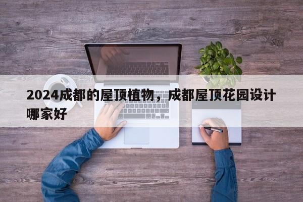 2024成都的屋顶植物，成都屋顶花园设计哪家好