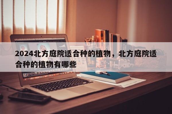 2024北方庭院适合种的植物，北方庭院适合种的植物有哪些