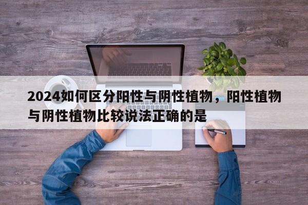 2024如何区分阳性与阴性植物，阳性植物与阴性植物比较说法正确的是