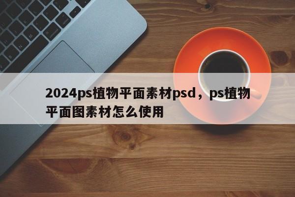 2024ps植物平面素材psd，ps植物平面图素材怎么使用