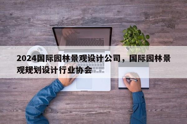 2024国际园林景观设计公司，国际园林景观规划设计行业协会