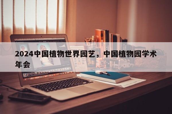 2024中国植物世界园艺，中国植物园学术年会