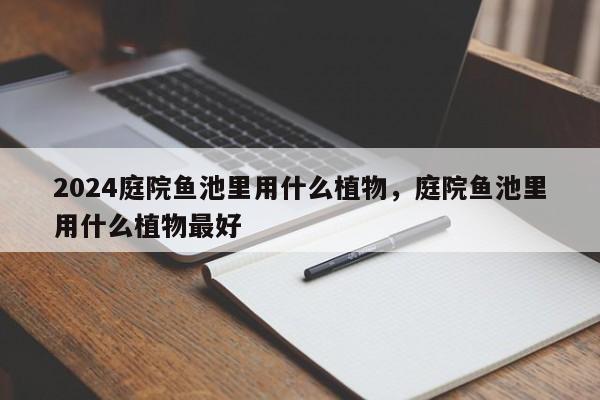 2024庭院鱼池里用什么植物，庭院鱼池里用什么植物最好
