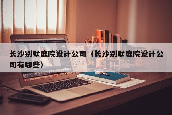 长沙别墅庭院设计公司（长沙别墅庭院设计公司有哪些）