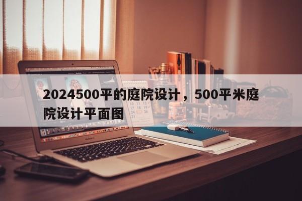 2024500平的庭院设计，500平米庭院设计平面图