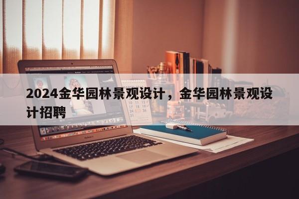 2024金华园林景观设计，金华园林景观设计招聘