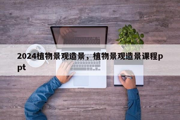 2024植物景观造景，植物景观造景课程ppt
