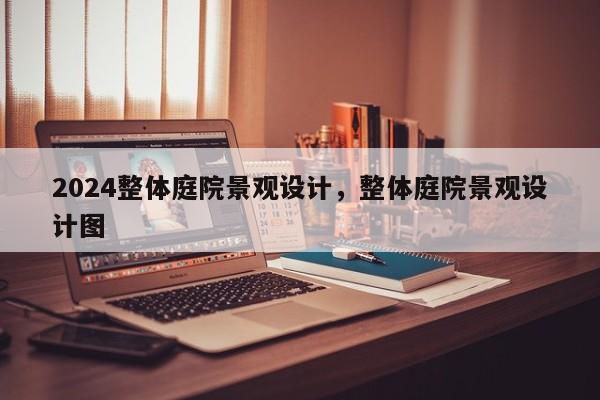 2024整体庭院景观设计，整体庭院景观设计图