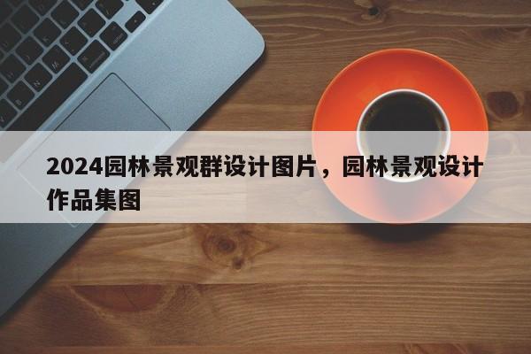 2024园林景观群设计图片，园林景观设计作品集图