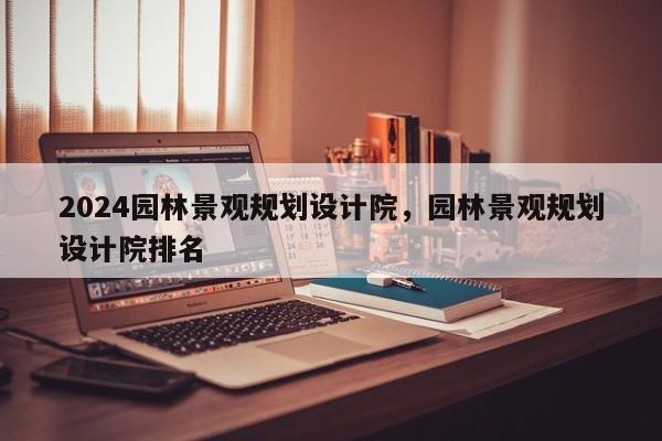 2024园林景观规划设计院，园林景观规划设计院排名