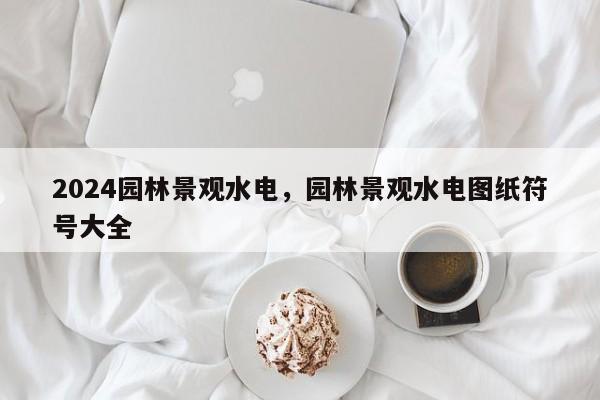 2024园林景观水电，园林景观水电图纸符号大全