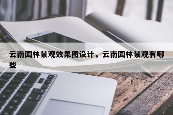 云南园林景观效果图设计，云南园林景观有哪些
