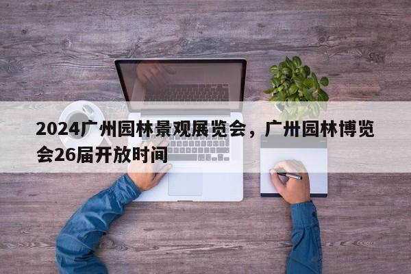 2024广州园林景观展览会，广卅园林博览会26届开放时间