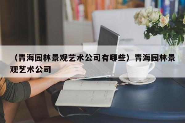 （青海园林景观艺术公司有哪些）青海园林景观艺术公司