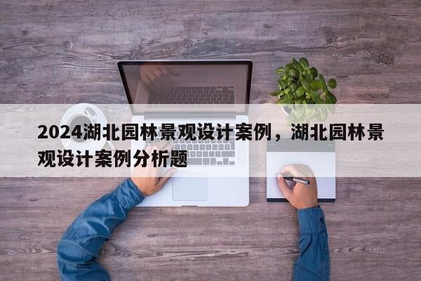 2024湖北园林景观设计案例，湖北园林景观设计案例分析题