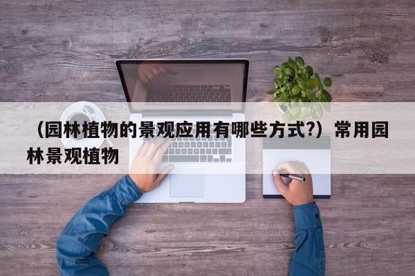 （园林植物的景观应用有哪些方式?）常用园林景观植物