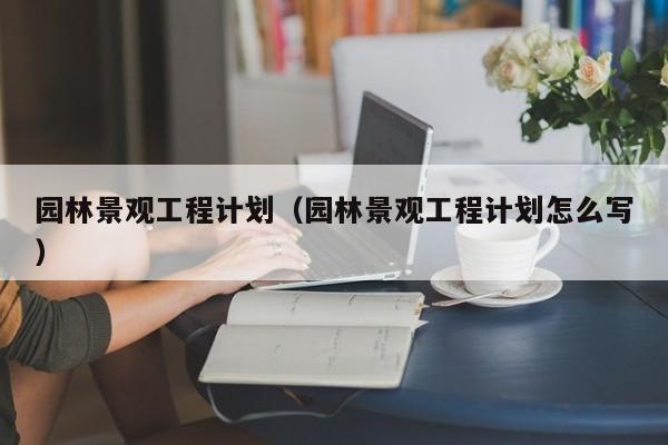 园林景观工程计划（园林景观工程计划怎么写）