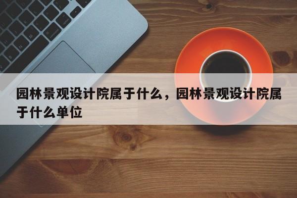 园林景观设计院属于什么，园林景观设计院属于什么单位