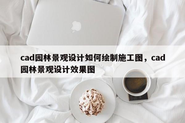 cad园林景观设计如何绘制施工图，cad园林景观设计效果图