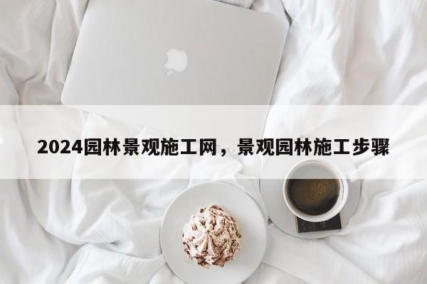 2024园林景观施工网，景观园林施工步骤