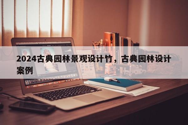 2024古典园林景观设计竹，古典园林设计案例
