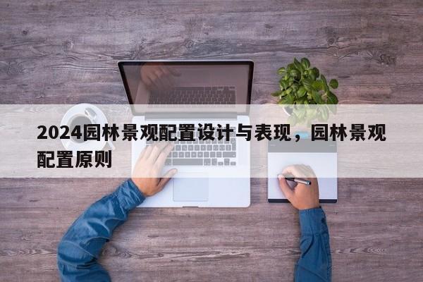 2024园林景观配置设计与表现，园林景观配置原则