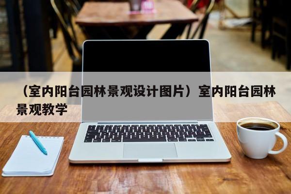 （室内阳台园林景观设计图片）室内阳台园林景观教学