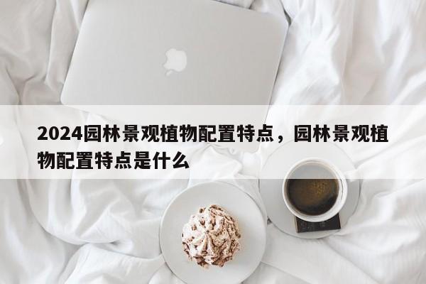 2024园林景观植物配置特点，园林景观植物配置特点是什么