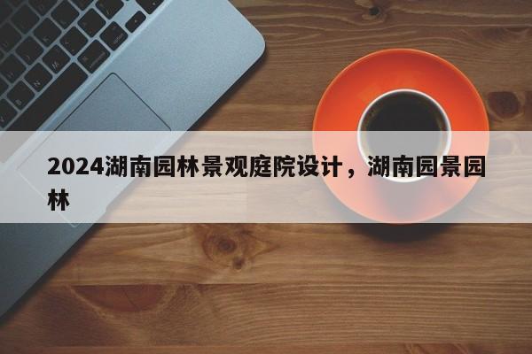 2024湖南园林景观庭院设计，湖南园景园林