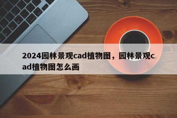 2024园林景观cad植物图，园林景观cad植物图怎么画