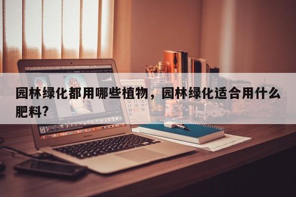 园林绿化都用哪些植物,园林绿化适合用什么肥料?