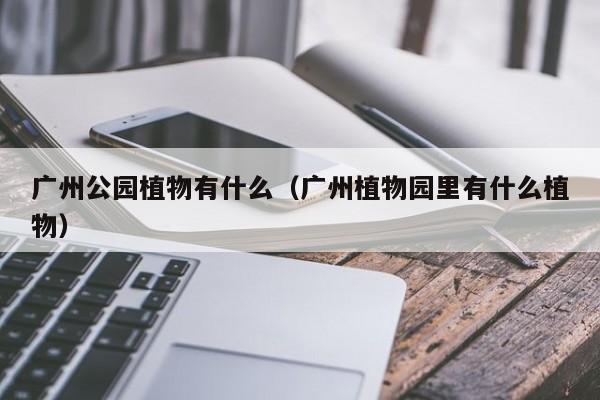 广州公园植物有什么(广州植物园里有什么植物)
