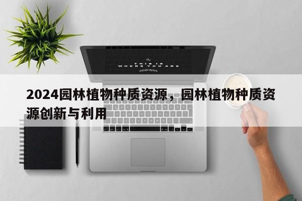 2024园林植物种质资源，园林植物种质资源创新与利用
