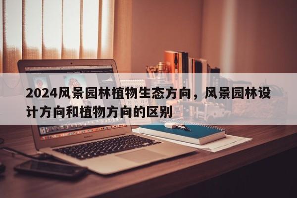 2024风景园林植物生态方向，风景园林设计方向和植物方向的区别