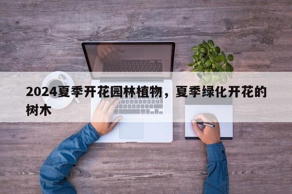 2024夏季开花园林植物，夏季绿化开花的树木